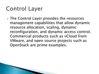  The Control Layer provides the resources
management capabilities that allow dynamic
resource allocation, scaling, dynamic
reconfiguration, and dynamic access control.
Commercial products such as vCloud from
VMware, and open source projects such as
OpenStack are prime examples.
 