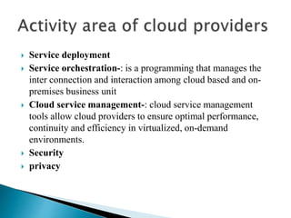  Service deployment
 Service orchestration-: is a programming that manages the
inter connection and interaction among cloud based and on-
premises business unit
 Cloud service management-: cloud service management
tools allow cloud providers to ensure optimal performance,
continuity and efficiency in virtualized, on-demand
environments.
 Security
 privacy
 