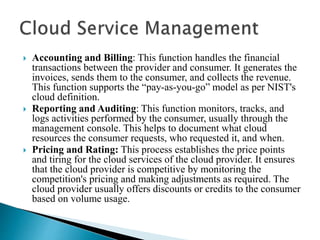  Accounting and Billing: This function handles the financial
transactions between the provider and consumer. It generates the
invoices, sends them to the consumer, and collects the revenue.
This function supports the “pay-as-you-go” model as per NIST's
cloud definition.
 Reporting and Auditing: This function monitors, tracks, and
logs activities performed by the consumer, usually through the
management console. This helps to document what cloud
resources the consumer requests, who requested it, and when.
 Pricing and Rating: This process establishes the price points
and tiring for the cloud services of the cloud provider. It ensures
that the cloud provider is competitive by monitoring the
competition's pricing and making adjustments as required. The
cloud provider usually offers discounts or credits to the consumer
based on volume usage.
 