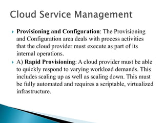  Provisioning and Configuration: The Provisioning
and Configuration area deals with process activities
that the cloud provider must execute as part of its
internal operations.
 A) Rapid Provisioning: A cloud provider must be able
to quickly respond to varying workload demands. This
includes scaling up as well as scaling down. This must
be fully automated and requires a scriptable, virtualized
infrastructure.
 
