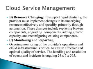  B) Resource Changing: To support rapid elasticity, the
provider must implement changes to its underlying
resources effectively and speedily, primarily through
automation. These changes include replacing broken
components, upgrading components, adding greater
capacity, and reconfiguring existing components.
 C) Monitoring and Reporting:
 Ongoing monitoring of the provider's operations and
cloud infrastructure is critical to ensure effective and
optimal quality of service. The handling and resolution
of events and incidents is ongoing 24 x 7 x 365.
 