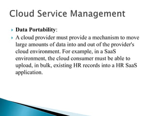  Data Portability:
 A cloud provider must provide a mechanism to move
large amounts of data into and out of the provider's
cloud environment. For example, in a SaaS
environment, the cloud consumer must be able to
upload, in bulk, existing HR records into a HR SaaS
application.
 