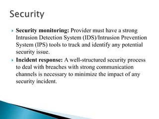  Security monitoring: Provider must have a strong
Intrusion Detection System (IDS)/Intrusion Prevention
System (IPS) tools to track and identify any potential
security issue.
 Incident response: A well-structured security process
to deal with breaches with strong communication
channels is necessary to minimize the impact of any
security incident.
 