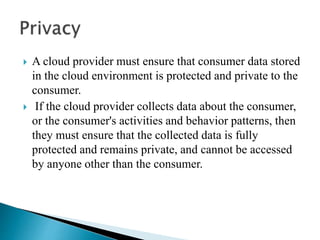  A cloud provider must ensure that consumer data stored
in the cloud environment is protected and private to the
consumer.
 If the cloud provider collects data about the consumer,
or the consumer's activities and behavior patterns, then
they must ensure that the collected data is fully
protected and remains private, and cannot be accessed
by anyone other than the consumer.
 