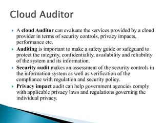  A cloud Auditor can evaluate the services provided by a cloud
provider in terms of security controls, privacy impacts,
performance etc.
 Auditing is important to make a safety guide or safeguard to
protect the integrity, confidentiality, availability and reliability
of the system and its information.
 Security audit makes an assessment of the security controls in
the information system as well as verification of the
compliance with regulation and security policy.
 Privacy impact audit can help government agencies comply
with applicable privacy laws and regulations governing the
individual privacy.
 