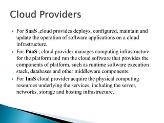  For SaaS ,cloud provides deploys, configured, maintain and
update the operation of software applications on a cloud
infrastructure.
 For PaaS , cloud provider manages computing infrastructure
for the platform and run the cloud software that provides the
components of platform, such as runtime software execution
stack, databases and other middleware components.
 For IaaS cloud provider acquire the physical computing
resources underlying the services, including the server,
networks, storage and hosting infrastructure.
 