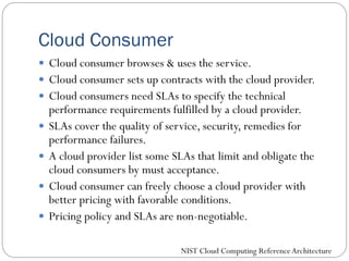 Cloud Consumer
 Cloud consumer browses & uses the service.
 Cloud consumer sets up contracts with the cloud provider.
 Cloud consumers need SLAs to specify the technical
performance requirements fulfilled by a cloud provider.
 SLAs cover the quality of service, security, remedies for
performance failures.
 A cloud provider list some SLAs that limit and obligate the
cloud consumers by must acceptance.
 Cloud consumer can freely choose a cloud provider with
better pricing with favorable conditions.
 Pricing policy and SLAs are non-negotiable.
NIST Cloud Computing ReferenceArchitecture
 