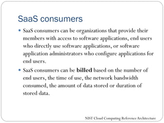 SaaS consumers
 SaaS consumers can be organizations that provide their
members with access to software applications, end users
who directly use software applications, or software
application administrators who configure applications for
end users.
 SaaS consumers can be billed based on the number of
end users, the time of use, the network bandwidth
consumed, the amount of data stored or duration of
stored data.
NIST Cloud Computing ReferenceArchitecture
 