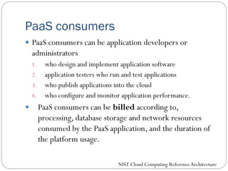 PaaS consumers
 PaaS consumers can be application developers or
administrators
1. who design and implement application software
2. application testers who run and test applications
3. who publish applications into the cloud
4. who configure and monitor application performance.
 PaaS consumers can be billed according to,
processing, database storage and network resources
consumed by the PaaS application, and the duration of
the platform usage.
NIST Cloud Computing ReferenceArchitecture
 