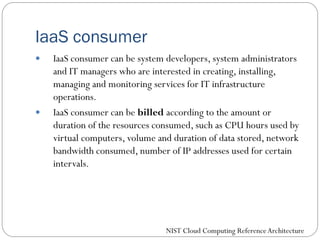 IaaS consumer
 IaaS consumer can be system developers, system administrators
and IT managers who are interested in creating, installing,
managing and monitoring services for IT infrastructure
operations.
 IaaS consumer can be billed according to the amount or
duration of the resources consumed, such as CPU hours used by
virtual computers, volume and duration of data stored, network
bandwidth consumed, number of IP addresses used for certain
intervals.
NIST Cloud Computing ReferenceArchitecture
 