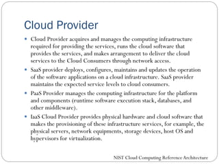 Cloud Provider
 Cloud Provider acquires and manages the computing infrastructure
required for providing the services, runs the cloud software that
provides the services, and makes arrangement to deliver the cloud
services to the Cloud Consumers through network access.
 SaaS provider deploys, configures, maintains and updates the operation
of the software applications on a cloud infrastructure. SaaS provider
maintains the expected service levels to cloud consumers.
 PaaS Provider manages the computing infrastructure for the platform
and components (runtime software execution stack, databases, and
other middleware).
 IaaS Cloud Provider provides physical hardware and cloud software that
makes the provisioning of these infrastructure services, for example, the
physical servers, network equipments, storage devices, host OS and
hypervisors for virtualization.
NIST Cloud Computing ReferenceArchitecture
 