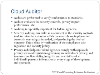 Cloud Auditor
 Audits are performed to verify conformance to standards.
 Auditor evaluates the security controls, privacy impact,
performance, etc.
 Auditing is especially important for federal agencies.
 Security auditing, can make an assessment of the security controls
to determine the extent to which the controls are implemented
correctly, operating as intended, and producing the desired
outcome.This is done by verification of the compliance with
regulation and security policy.
 Privacy audit helps in Federal agencies comply with applicable
privacy laws and regulations governing an individual's privacy, and
to ensure confidentiality, integrity, and availability of an
individual's personal information at every stage of development
and operation.
NIST Cloud Computing ReferenceArchitecture
 