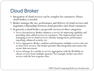 Cloud Broker
 Integration of cloud services can be complex for consumers. Hence
cloud broker, is needed.
 Broker manages the use, performance and delivery of cloud services and
negotiates relationships between cloud providers and cloud consumers.
 In general, a cloud broker can provide services in three categories:
 Service Intermediation: Broker enhances a service by improving capability and
providing value-added services to consumers.The improvement can be
managing access to cloud services, identity management, performance
reporting, enhanced security, etc.
 Service Aggregation: Broker combines and integrates multiple services into one
or more new services.The broker provides data integration and ensures the
secure data movement.
 Service Arbitrage: It is similar to service aggregation with the flexibility to
choose services from multiple agencies. For example, broker can select
service with the best response time.
NIST Cloud Computing ReferenceArchitecture
 