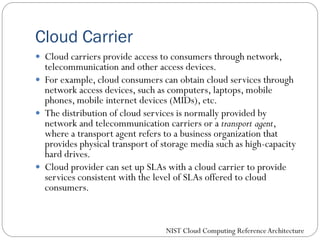 Cloud Carrier
 Cloud carriers provide access to consumers through network,
telecommunication and other access devices.
 For example, cloud consumers can obtain cloud services through
network access devices, such as computers, laptops, mobile
phones, mobile internet devices (MIDs), etc.
 The distribution of cloud services is normally provided by
network and telecommunication carriers or a transport agent,
where a transport agent refers to a business organization that
provides physical transport of storage media such as high-capacity
hard drives.
 Cloud provider can set up SLAs with a cloud carrier to provide
services consistent with the level of SLAs offered to cloud
consumers.
NIST Cloud Computing ReferenceArchitecture
 