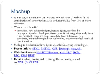 Mashup
 A mashup, is a phenomenon to create new services on web, with the
combination of presentation, data, or functionality from two or more
resources.
 What are the benefits?
 Innovation, new business insights, increase agility, speed up the
development, reduce development costs, easy & fast integration, widgets are
readily available, reuse software, immediate benefit, less cost, rich
ecosystem, may not be original raw source data, produce enriched results of
data & services
 Mashup is divided into three layers with the following technologies.
 Presentation: HTML, XHTML, CSS, Javascript,Ajax,API.
 Web Services: are XMLHTTPRequest, XML-RPC, JSON-
RPC, SOAP, REST.
 Data: Sending, storing and receiving.The technologies used
are XML, JSON, KML.
 