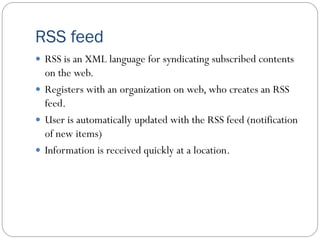 RSS feed
 RSS is an XML language for syndicating subscribed contents
on the web.
 Registers with an organization on web, who creates an RSS
feed.
 User is automatically updated with the RSS feed (notification
of new items)
 Information is received quickly at a location.
 