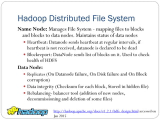 Hadoop Distributed File System
Name Node: Manages File System - mapping files to blocks
and blocks to data nodes. Maintains status of data nodes
 Heartbeat: Datanode sends heartbeat at regular intervals, if
heartbeat is not received, datanode is declared to be dead
 Blockreport: DataNode sends list of blocks on it. Used to check
health of HDFS
Data Node:
 Replicates (On Datanode failure, On Disk failure and On Block
corruption)
 Data integrity (Checksum for each block, Stored in hidden file)
 Rebalancing- balancer tool (addition of new nodes,
decommissioning and deletion of some files)
http://hadoop.apache.org/docs/r1.2.1/hdfs_design.html accessed on
Jan 2015
 