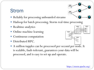Strom
 Reliably for processing unbounded streams
 Hadoop for batch processing. Storm real-time processing
 Realtime analytics
 Online machine learning
 Continuous computation
 Distributed RPC.
 A million tupples can be processed per second per node. It
is scalable, fault-tolerant, guarantees your data will be
processed, and is easy to set up and operate.
https://storm.apache.org/
 