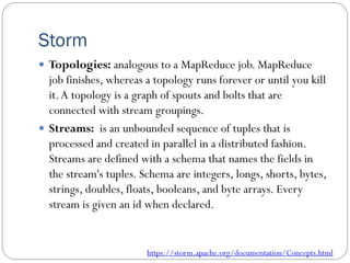 Storm
 Topologies: analogous to a MapReduce job. MapReduce
job finishes, whereas a topology runs forever or until you kill
it.A topology is a graph of spouts and bolts that are
connected with stream groupings.
 Streams: is an unbounded sequence of tuples that is
processed and created in parallel in a distributed fashion.
Streams are defined with a schema that names the fields in
the stream's tuples. Schema are integers, longs, shorts, bytes,
strings, doubles, floats, booleans, and byte arrays. Every
stream is given an id when declared.
https://storm.apache.org/documentation/Concepts.html
 