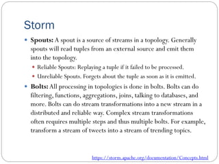 Storm
 Spouts: A spout is a source of streams in a topology. Generally
spouts will read tuples from an external source and emit them
into the topology.
 Reliable Spouts: Replaying a tuple if it failed to be processed.
 Unreliable Spouts. Forgets about the tuple as soon as it is emitted.
 Bolts:All processing in topologies is done in bolts. Bolts can do
filtering, functions, aggregations, joins, talking to databases, and
more. Bolts can do stream transformations into a new stream in a
distributed and reliable way. Complex stream transformations
often requires multiple steps and thus multiple bolts. For example,
transform a stream of tweets into a stream of trending topics.
https://storm.apache.org/documentation/Concepts.html
 