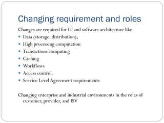 Changing requirement and roles
Changes are required for IT and software architecture like
 Data (storage, distribution),
 High processing computation
 Transactions computing
 Caching
 Workflows
 Access control.
 Service LevelAgreement requirements
Changing enterprise and industrial environments in the roles of
customer, provider, and ISV
 