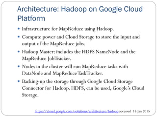 Architecture: Hadoop on Google Cloud
Platform
 Infrastructure for MapReduce using Hadoop.
 Compute power and Cloud Storage to store the input and
output of the MapReduce jobs.
 Hadoop Master: includes the HDFS NameNode and the
MapReduce JobTracker.
 Nodes in the cluster will run MapReduce tasks with
DataNode and MapReduceTaskTracker.
 Backing-up the storage through Google Cloud Storage
Connector for Hadoop. HDFS, can be used, Google’s Cloud
Storage.
https://cloud.google.com/solutions/architecture/hadoop accessed 15 Jan 2015
 
