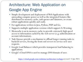 Architecture: Web Application on
Google App Engine
 Simple development and deployment ofWebApplications with
autoscaling compute power as well as the integrated features like
distributed in-memory cache, task queues and datastore, to create
robust applications quickly and easily.
 For applications written in Java, Python, PHP and Go.
 Supports multiple application versions which support A/B testing.
 Memcache is an in-memory cache to provide extremely high speed
access to information cached by the web server (e.g. authentication or
account information).
 Task Queues provide a mechanism to offload longer running tasks to
backend servers, freeing the front end servers to service new user
requests.
 Google Load Balancer which provides transparent load balancing to
applications.
 Google’s Cloud DNS is used to manage DNS domain of user.
https://cloud.google.com/solutions/architecture/webapp accessed 15 Jan 2015
 