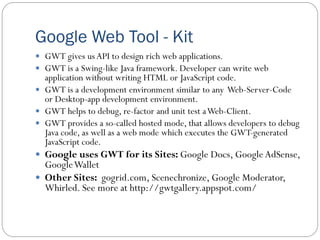 Google Web Tool - Kit
 GWT gives us API to design rich web applications.
 GWT is a Swing-like Java framework. Developer can write web
application without writing HTML or JavaScript code.
 GWT is a development environment similar to any Web-Server-Code
or Desktop-app development environment.
 GWT helps to debug, re-factor and unit test aWeb-Client.
 GWT provides a so-called hosted mode, that allows developers to debug
Java code, as well as a web mode which executes the GWT-generated
JavaScript code.
 Google uses GWT for its Sites: Google Docs, Google AdSense,
GoogleWallet
 Other Sites: gogrid.com, Scenechronize, Google Moderator,
Whirled. See more at http://gwtgallery.appspot.com/
 