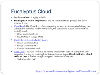 Eucalyptus Cloud
 Eucalyptus cloud is highly scalable.
 Eucalyptus Cloud Components: The six components are grouped into three
separate levels.
 Cloud Level:The Cloud level of the computing architecture is comprised of only two
components and while used by many users, the transactions at each component are
typically small.
 Cloud Controller (CLC)
 Scalable Object Storage (SOS)
 Cluster Level (i.e.,Availability Zone)
 Cluster Controller (CC)
 Storage Controller (SC)
 VMware Broker (Optional)
 Node Level:The Node level may have many components, but each component only
supports a few users, even though the transactions are larger.This distributed cloud
architecture is flexible enough to support businesses of any size.
 Node Controller (NC)
https://www.eucalyptus.com/eucalyptus-cloud/iaas/architecture
 