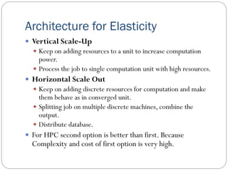 Architecture for Elasticity
 Vertical Scale-Up
 Keep on adding resources to a unit to increase computation
power.
 Process the job to single computation unit with high resources.
 Horizontal Scale Out
 Keep on adding discrete resources for computation and make
them behave as in converged unit.
 Splitting job on multiple discrete machines, combine the
output.
 Distribute database.
 For HPC second option is better than first. Because
Complexity and cost of first option is very high.
 