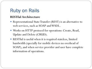 Ruby on Rails
RESTful Architecture
 Representational StateTransfer (REST) is an alternative to
web services, such as SOAP andWSDL.
 Works on HTTP protocol for operations: Create, Read,
Update and Delete (CRUD).
 RESTful is useful when it is required stateless, limited
bandwidth (specially for mobile devices no overhead of
SOAP), and when service provider and user have complete
information of operations.
 