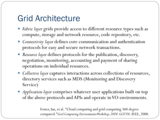 Grid Architecture
 Fabric layer grids provide access to different resource types such as
compute, storage and network resource, code repository, etc.
 Connectivity layer defines core communication and authentication
protocols for easy and secure network transactions.
 Resource layer defines protocols for the publication, discovery,
negotiation, monitoring, accounting and payment of sharing
operations on individual resources.
 Collective layer captures interactions across collections of resources,
directory services such as MDS (Monitoring and Discovery
Service)
 Application layer comprises whatever user applications built on top
of the above protocols andAPIs and operate inVO environments.
Foster, Ian, et al. "Cloud computing and grid computing 360-degree
compared."Grid Computing EnvironmentsWorkshop,2008.GCE'08. IEEE, 2008.
 