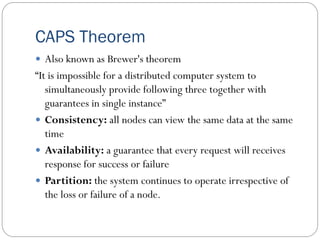 CAPS Theorem
 Also known as Brewer's theorem
“It is impossible for a distributed computer system to
simultaneously provide following three together with
guarantees in single instance”
 Consistency: all nodes can view the same data at the same
time
 Availability: a guarantee that every request will receives
response for success or failure
 Partition: the system continues to operate irrespective of
the loss or failure of a node.
 
