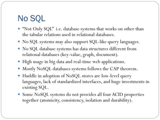 No SQL
 “Not Only SQL” i.e. database systems that works on other than
the tabular relations used in relational databases.
 No SQL systems may also support SQL-like query languages.
 No SQL database systems has data structures different from
relational databases (key-value, graph, document).
 High usage in big data and real-time web applications.
 Mostly NoSQL databases systems follows the CAP theorem.
 Huddle in adoption of NoSQL stores are low-level query
languages, lack of standardized interfaces, and huge investments in
existing SQL.
 Some NoSQL systems do not provides all fourACID properties
together (atomicity, consistency, isolation and durability).
 