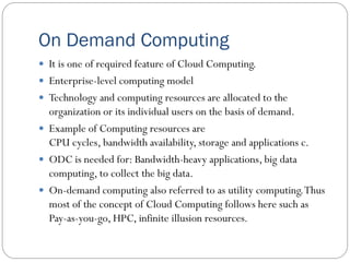 On Demand Computing
 It is one of required feature of Cloud Computing.
 Enterprise-level computing model
 Technology and computing resources are allocated to the
organization or its individual users on the basis of demand.
 Example of Computing resources are
CPU cycles, bandwidth availability, storage and applications c.
 ODC is needed for: Bandwidth-heavy applications, big data
computing, to collect the big data.
 On-demand computing also referred to as utility computing.Thus
most of the concept of Cloud Computing follows here such as
Pay-as-you-go, HPC, infinite illusion resources.
 