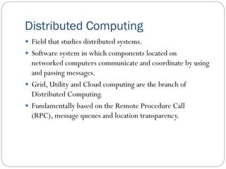 Distributed Computing
 Field that studies distributed systems.
 Software system in which components located on
networked computers communicate and coordinate by using
and passing messages.
 Grid, Utility and Cloud computing are the branch of
Distributed Computing.
 Fundamentally based on the Remote Procedure Call
(RPC), message queues and location transparency.
 