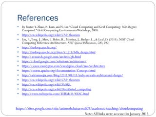 References
 By Foster,Y. Zhau, R. Ioan, and S. Lu.“Cloud Computing and Grid Computing: 360-Degree
Compared.” Grid Computing EnvironmentsWorkshop, 2008.
 http://en.wikipedia.org/wiki/CAP_theorem
 Liu, F.,Tong, J., Mao, J., Bohn, R., Messina, J., Badger, L., & Leaf, D. (2011). NIST Cloud
Computing Reference Architecture. NIST Special Publication, 500, 292.
 http://hadoop.apache.org/
 http://hadoop.apache.org/docs/r1.2.1/hdfs_design.html
 http:// research.google.com/archive/gfs.html
 https://cloud.google.com/solutions/architecture/
 https://www.eucalyptus.com/eucalyptus-cloud/iaas/architecture
 https://storm.apache.org/documentation/Concepts.html
 http://adrianmejia.com/blog/2011/08/11/ruby-on-rails-architectural-design/
 http://en.wikipedia.org/wiki/CAP_theorem
 http://en.wikipedia.org/wiki/NoSQL
 http://en.wikipedia.org/wiki/Distributed_computing
 http://www.webopedia.com/TERM/O/ODC.html
Note:All links were accessed in January 2015
https://sites.google.com/site/animeshchaturvedi07/academic-teaching/cloudcomputing
 