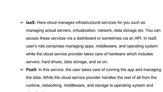 ➢ IaaS: Here cloud manages infrastructural services for you such as
managing actual servers, virtualization, network, data storage etc. You can
access these services via a dashboard or sometimes via an API. In IaaS
user’s role comprises managing apps, middleware, and operating system
while the cloud service provider takes care of hardware which includes
servers, hard drives, data storage, and so on.
➢ PaaS: In this service, the user takes care of running the app and managing
the data. While the cloud service provider handles the rest of all from the
runtime, networking, middleware, and storage to operating system and
 
