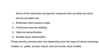 Some of the most basic and generic measures that are taken by cloud
service providers are:
1. Restricted client access to data
2. Continuous security auditing
3. High-end authentication
4. Multiple-ways authorization
These security services also vary depending upon the types of cloud computing
models i.e., public, private, hybrid, and community cloud models.
 