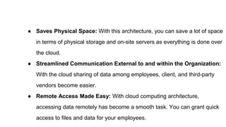 ● Saves Physical Space: With this architecture, you can save a lot of space
in terms of physical storage and on-site servers as everything is done over
the cloud.
● Streamlined Communication External to and within the Organization:
With the cloud sharing of data among employees, client, and third-party
vendors become easier.
● Remote Access Made Easy: With cloud computing architecture,
accessing data remotely has become a smooth task. You can grant quick
access to files and data for your employees.
 