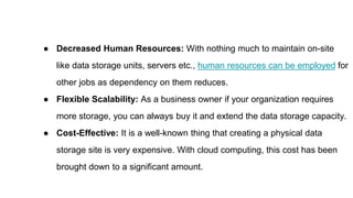 ● Decreased Human Resources: With nothing much to maintain on-site
like data storage units, servers etc., human resources can be employed for
other jobs as dependency on them reduces.
● Flexible Scalability: As a business owner if your organization requires
more storage, you can always buy it and extend the data storage capacity.
● Cost-Effective: It is a well-known thing that creating a physical data
storage site is very expensive. With cloud computing, this cost has been
brought down to a significant amount.
 