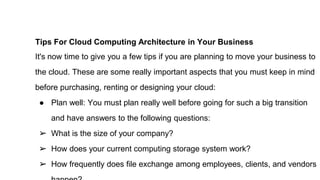 Tips For Cloud Computing Architecture in Your Business
It's now time to give you a few tips if you are planning to move your business to
the cloud. These are some really important aspects that you must keep in mind
before purchasing, renting or designing your cloud:
● Plan well: You must plan really well before going for such a big transition
and have answers to the following questions:
➢ What is the size of your company?
➢ How does your current computing storage system work?
➢ How frequently does file exchange among employees, clients, and vendors
 