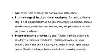 ➢ Why do you need to change the existing cloud architecture?
● Promote usage of the cloud in your employees: For taking such a big
step, it is of utmost importance that you encourage your employees to use
cloud services, applications etc. This way they will get used to it and will
get trained in advance.
● Discourage saving unnecessary data: Another important aspect is to
monitor your resources time-to-time. This happens when you keep
checking on the files that are not required and are still taking up storage
space. Allocate employees that are dedicated to removing unused or
 