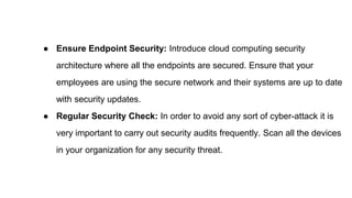● Ensure Endpoint Security: Introduce cloud computing security
architecture where all the endpoints are secured. Ensure that your
employees are using the secure network and their systems are up to date
with security updates.
● Regular Security Check: In order to avoid any sort of cyber-attack it is
very important to carry out security audits frequently. Scan all the devices
in your organization for any security threat.
 