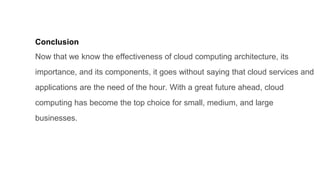 Conclusion
Now that we know the effectiveness of cloud computing architecture, its
importance, and its components, it goes without saying that cloud services and
applications are the need of the hour. With a great future ahead, cloud
computing has become the top choice for small, medium, and large
businesses.
 