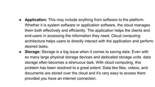 ● Application: This may include anything from software to the platform.
Whether it is system software or application software, the cloud manages
them both effectively and efficiently. The application helps the clients and
end-users in accessing the information they need. Cloud computing
architecture helps users to directly interact with the application and perform
desired tasks.
● Storage: Storage is a big issue when it comes to saving data. Even with
so many large physical storage devices and dedicated storage units, data
storage often becomes a strenuous task. With cloud computing, this
problem has been resolved to a great extent. Data like files, videos, and
documents are stored over the cloud and it's very easy to access them
provided you have an internet connection.
 
