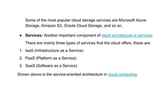 Some of the most popular cloud storage services are Microsoft Azure
Storage, Amazon S3, Oracle Cloud Storage, and so on.
● Services: Another important component of cloud architecture is services.
There are mainly three types of services that the cloud offers, these are:
1. IaaS (Infrastructure as a Service)
2. PaaS (Platform as a Service)
3. SaaS (Software as a Service)
Shown above is the service-oriented architecture in cloud computing.
 