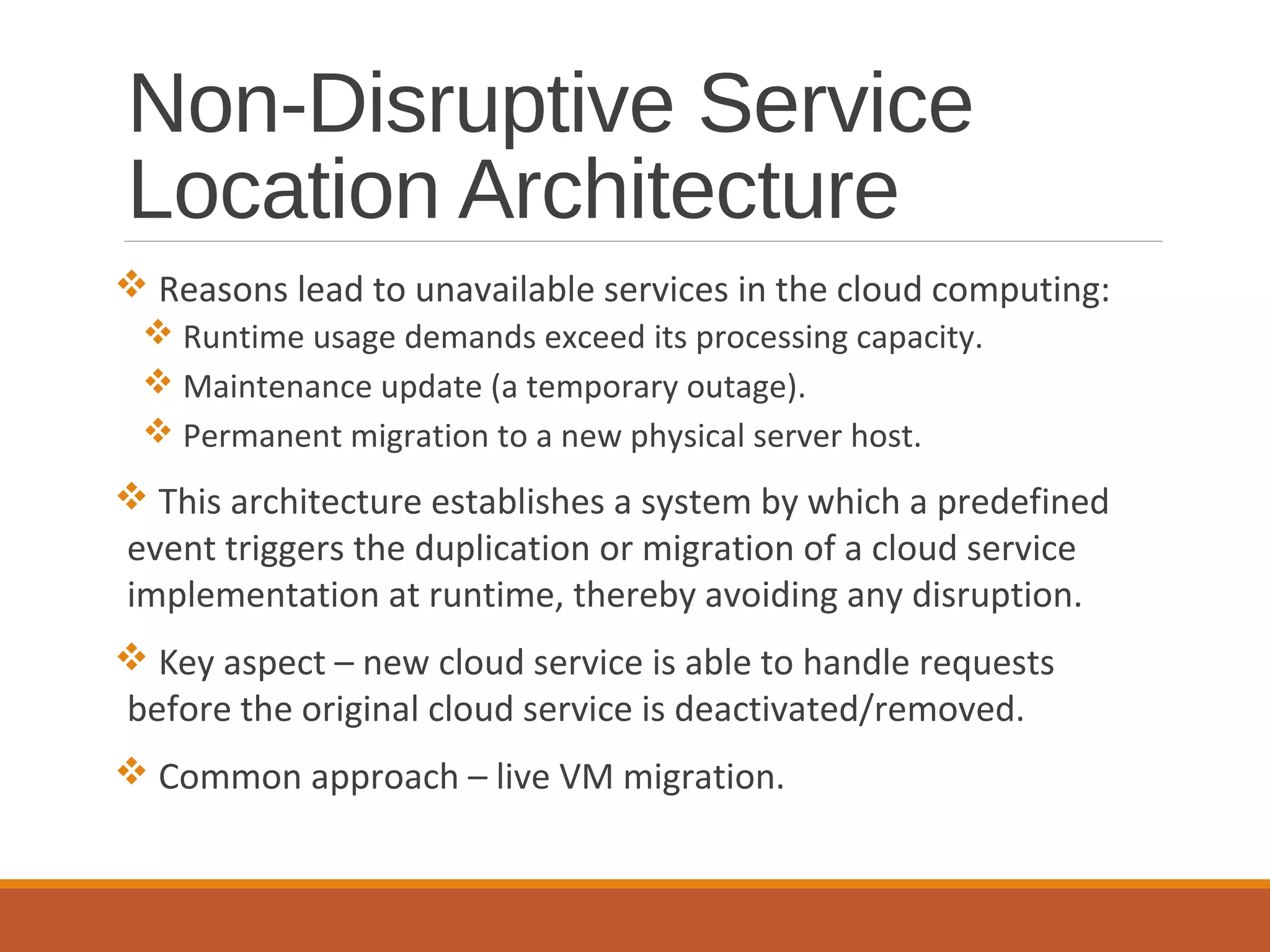 Non-Disruptive Service
Location Architecture
 Reasons lead to unavailable services in the cloud computing:
 Runtime usage demands exceed its processing capacity.
 Maintenance update (a temporary outage).
 Permanent migration to a new physical server host.
 This architecture establishes a system by which a predefined
event triggers the duplication or migration of a cloud service
implementation at runtime, thereby avoiding any disruption.
 Key aspect – new cloud service is able to handle requests
before the original cloud service is deactivated/removed.
 Common approach – live VM migration.
 