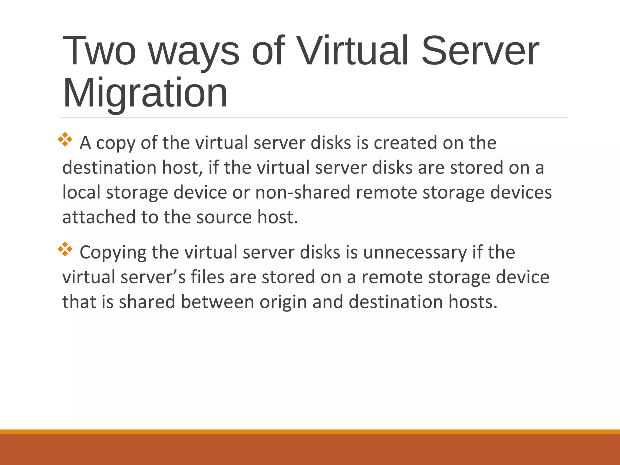 Two ways of Virtual Server
Migration
 A copy of the virtual server disks is created on the
destination host, if the virtual server disks are stored on a
local storage device or non-shared remote storage devices
attached to the source host.
 Copying the virtual server disks is unnecessary if the
virtual server’s files are stored on a remote storage device
that is shared between origin and destination hosts.
 