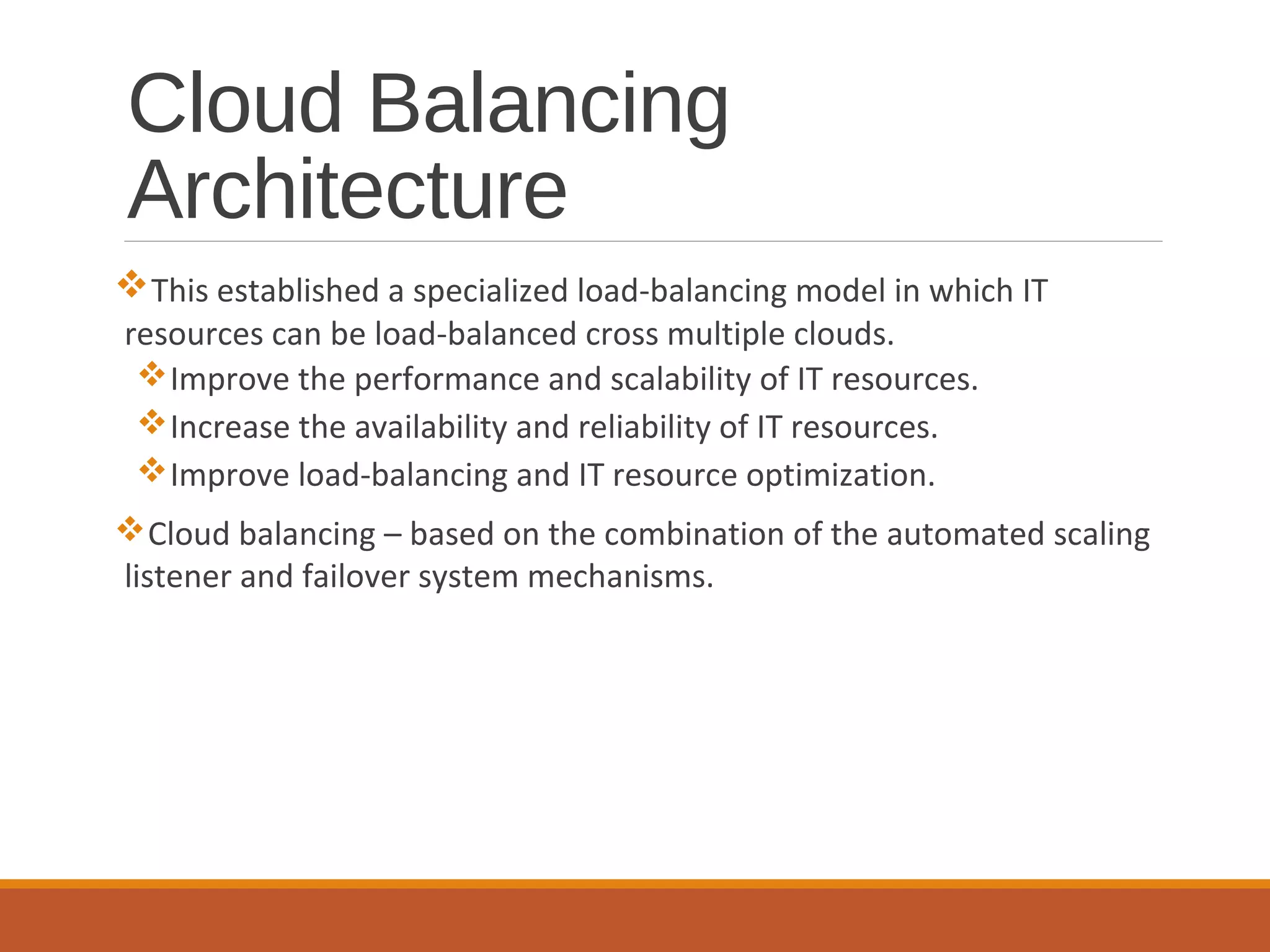 Cloud Balancing
Architecture
This established a specialized load-balancing model in which IT
resources can be load-balanced cross multiple clouds.
Improve the performance and scalability of IT resources.
Increase the availability and reliability of IT resources.
Improve load-balancing and IT resource optimization.
Cloud balancing – based on the combination of the automated scaling
listener and failover system mechanisms.
 